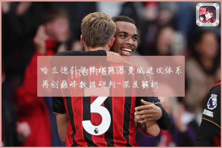 哈兰德引领锋线风暴曼城进攻体系再创巅峰数据研判-深度解析